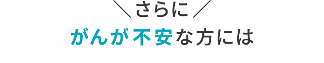 ＼さらに／がんが不安な方には
