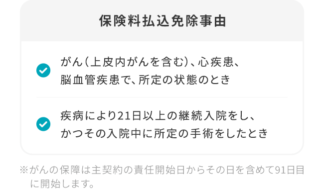 【保険料払込免除事由】「がん（上皮内がんを含む）、心疾患、脳血管疾患で、所定の状態のとき」「疾病により21日以上の継続入院をし、かつその入院中に所定の手術をしたとき」※がんの保障は主契約の責任開始日からその日を含めて91日目に開始します。