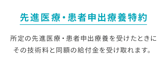【先進医療・患者申出療養特約】所定の先進医療・患者申出療養を受けたときにその技術料と同額の給付金を受け取れます。