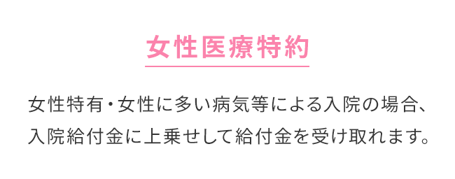 【女性医療特約】女性特有・女性に多い病気等による入院の場合、入院給付金に上乗せして給付金を受け取れます。