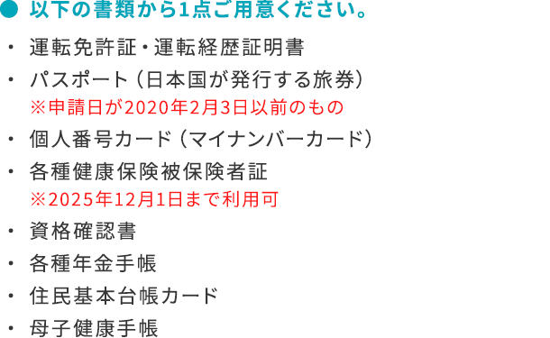 ● 以下の書類から1点ご用意ください。・ 運転免許証・運転経歴証明書・ パスポート（日本国が発行する旅券）※申請日が2020年2月3日以前のもの・ 個人番号カード（マイナンバーカード）・ 各種健康保険被保険者証※2025年12月1日まで利用可・ 資格確認書・ 各種年金手帳・ 住民基本台帳カード・ 母子健康手帳