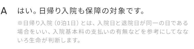 A.はい。日帰り入院も保障の対象です。※日帰り入院（0泊1日）とは、入院日と退院日が同一の日である場合をいい、入院基本料の支払いの有無などを参考にしてなないろ生命が判断します。