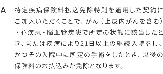 A.特定疾病保険料払込免除特則を適用した契約にご加入いただくことで、がん（上皮内がんを含む）・心疾患・脳血管疾患で所定の状態に該当したとき、または疾病により21日以上の継続入院をし、かつその入院中に所定の手術をしたとき、以後の保険料のお払込みが免除となります。