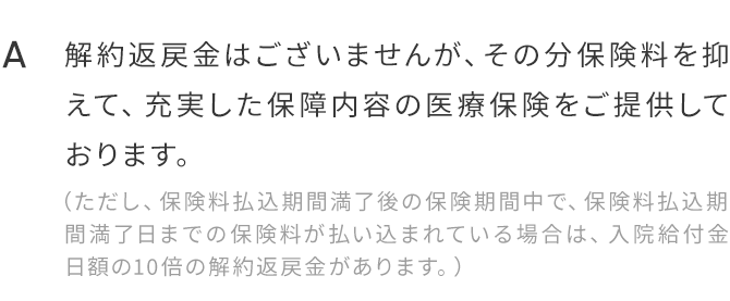 A.解約返戻金はございませんが、その分保険料を抑えて、充実した保障内容の医療保険をご提供しております。（ただし、保険料払込期間満了後の保険期間中で、保険料払込期間満了日までの保険料が払い込まれている場合は、入院給付金日額の10倍の解約返戻金があります。）