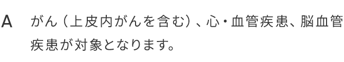 A.がん（上皮内がんを含む）、心・血管疾患、脳血管疾患が対象となります。