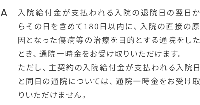 A.入院給付金が支払われる入院の退院日の翌日からその日を含めて180日以内に、入院の直接の原因となった傷病等の治療を目的とする通院をしたとき、通院一時金をお受け取りいただけます。ただし、主契約の入院給付金が支払われる入院日と同日の通院については、通院一時金をお受け取りいただけません。