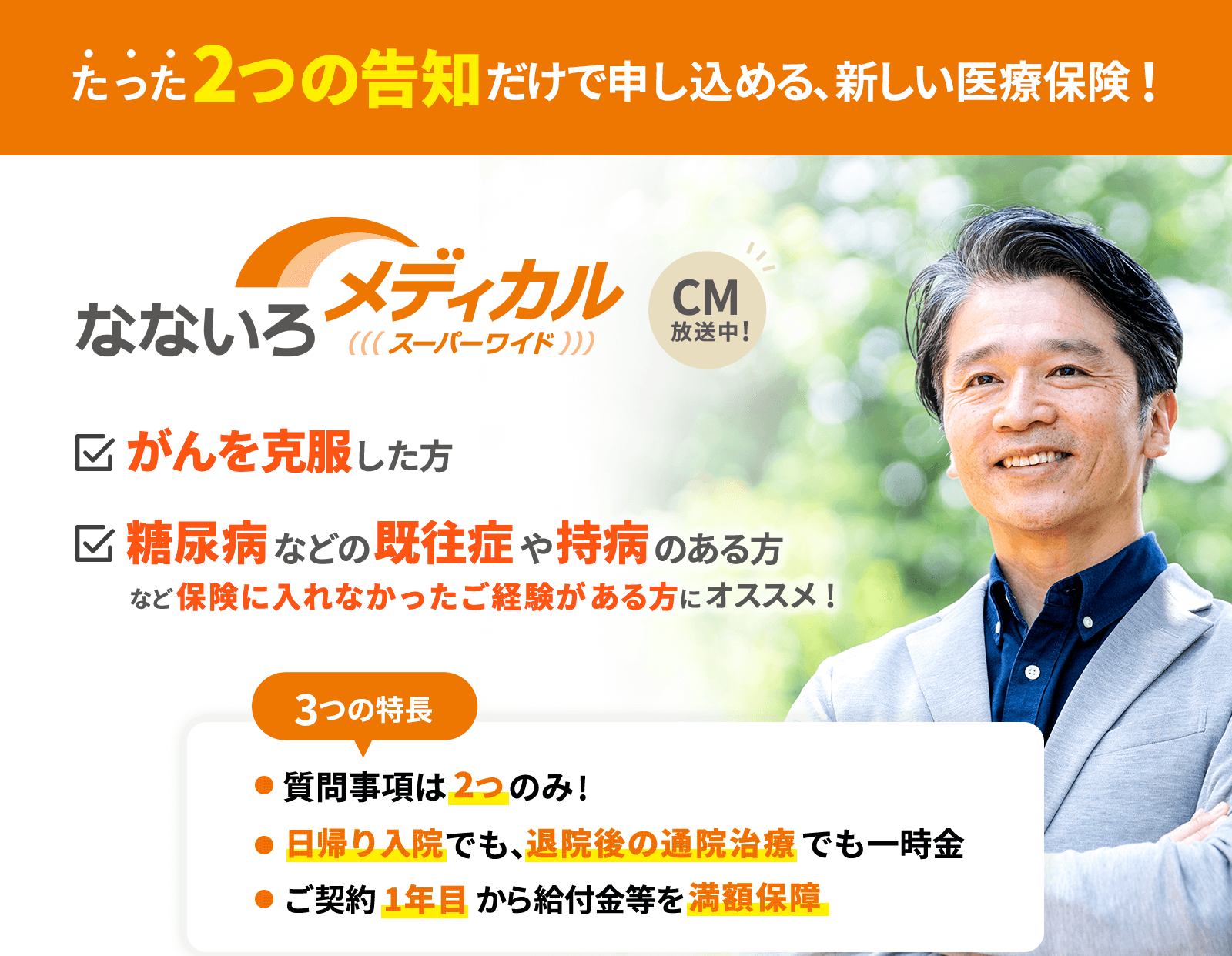たった2つの告知だけで申し込める、新しい医療保険！なないろメディカルスーパーワイド　がんを克服した方　糖尿病などの既往症や持病のある方など保険に入れなかったご経験がある方にオススメ！　3つの特長　●質問事項は2つのみ！　●日帰り入院でも、退院後の通院治療でも一時金　●ご契約1年目から給付金等を満額保障　　CM放送中！