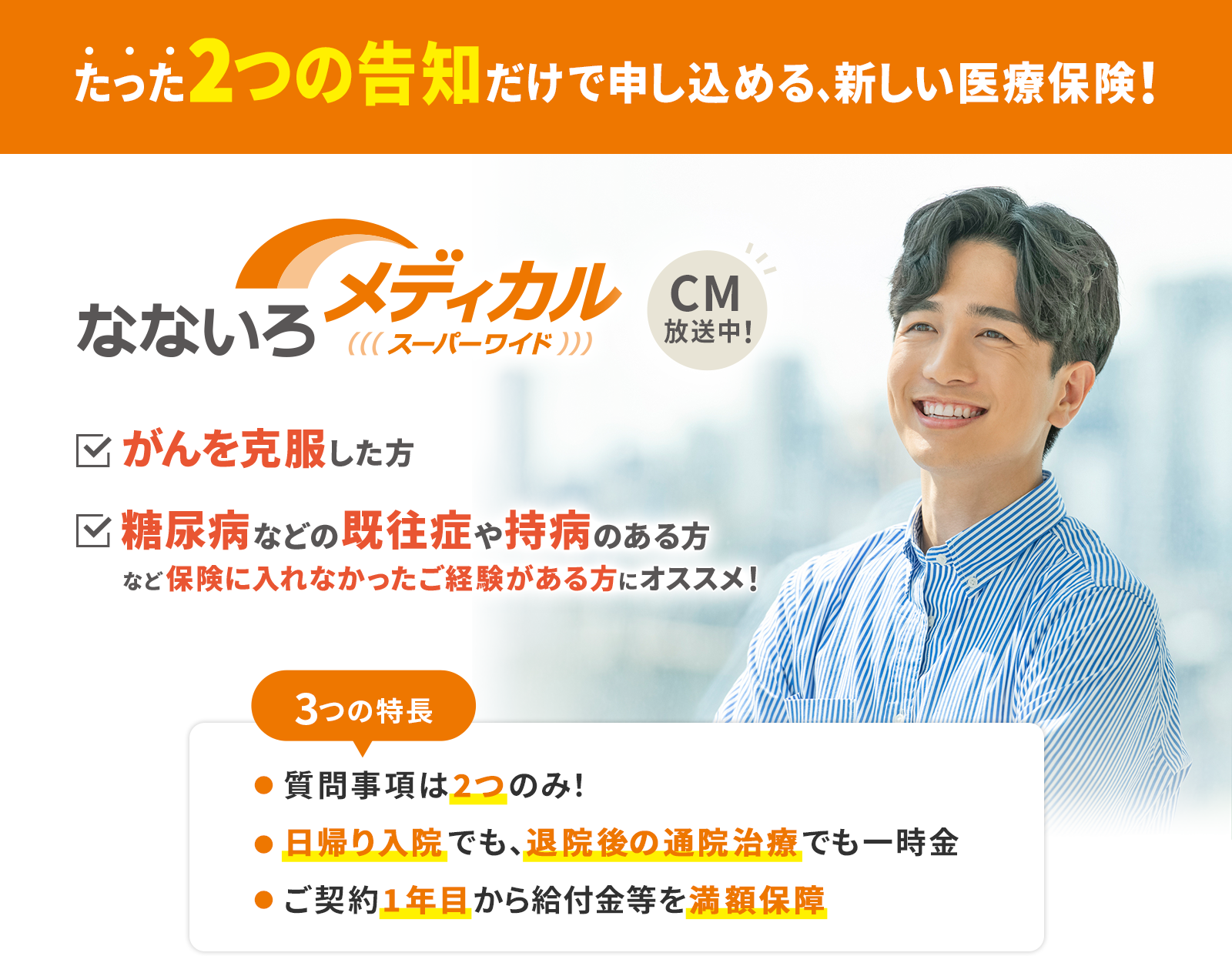 たった2つの告知だけで申し込める、新しい医療保険!なないろメディカルスーパーワイド がんを克服した方 糖尿病などの既往症や持病のある方など保険に入れなかったご経験がある方にオススメ! 3つの特長 ●質問事項は2つのみ! ●日帰り入院でも、退院後の通院治療でも一時金 ●ご契約1年目から給付金等を満額保障 CM放送中!