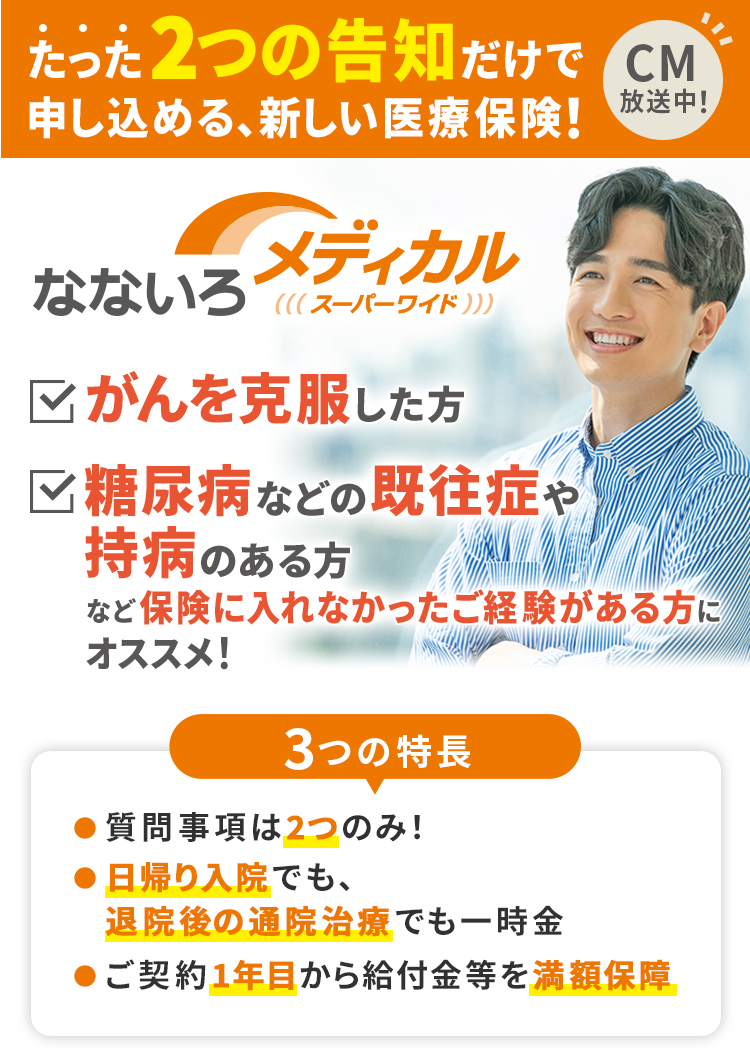 たった2つの告知だけで申し込める、新しい医療保険!なないろメディカルスーパーワイド がんを克服した方 糖尿病などの既往症や持病のある方など保険に入れなかったご経験がある方にオススメ! 3つの特長 ●質問事項は2つのみ! ●日帰り入院でも、退院後の通院治療でも一時金 ●ご契約1年目から給付金等を満額保障 CM放送中!