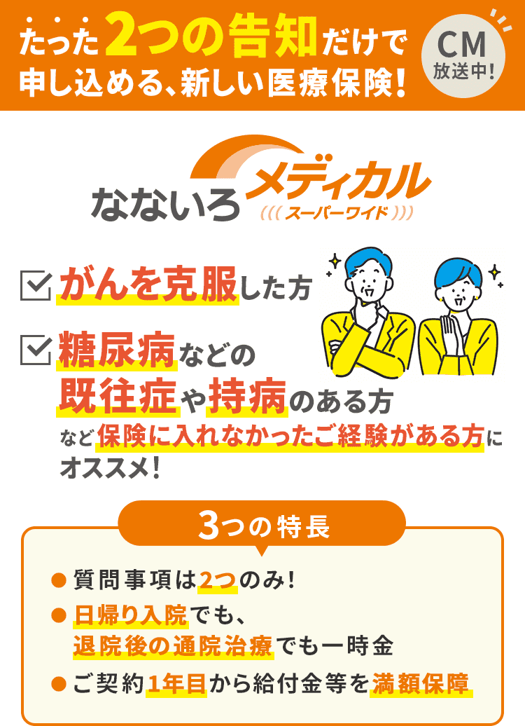 たった2つの告知だけで申し込める、新しい医療保険！なないろメディカルスーパーワイド　がんを克服した方　糖尿病などの既往症や持病のある方など保険に入れなかったご経験がある方にオススメ！　3つの特長　●質問事項は2つのみ！　●日帰り入院でも、退院後の通院治療でも一時金　●ご契約1年目から給付金等を満額保障　　CM放送中！