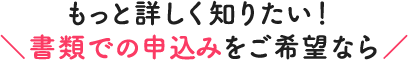 ＼もっと詳しく知りたい！ 書類でのお申込みをご希望なら／