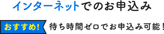 インターネットでのお申込み 待ち時間ゼロでお申込み可能！【おすすめ！】