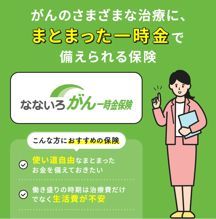 がんのさまざまな治療に、まとまった一時金でがん治療に備えられる保険【なないろがん一時金保険】こんな方におすすめの保険「使い道自由なまとまったお金を備えておきたい」「働き盛りの時期は治療費だけでなく生活費が不安」