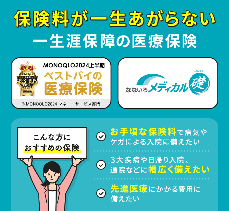 保険料が一生あがらない一生涯保障の医療保険【なないろメディカル 礎】【＼医療保険部門で第1位！／保険完全ガイド 2023年最新版（2023年11月発行）】こんな方におすすめの保険「お手頃な保険料で病気やケガによる入院に備えたい」「3大疾病や日帰り入院、通院などに幅広く備えたい 」「先進医療にかかる費用に備えたい」