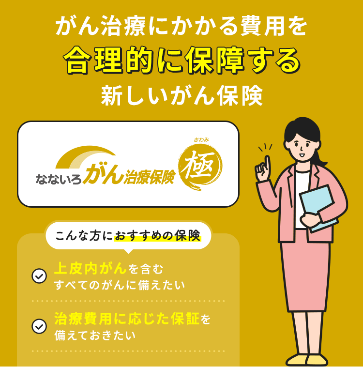 がん治療にかかる費用を合理的に保障する新しいがん保険【なないろ治療保険 極】こんな方におすすめの保険「上皮内がんを含むすべてのがんに備えたい」「治療費用に応じた保障を備えておきたい」
