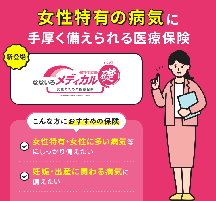 女性特有の病気に手厚く備えられる医療保険【新登場】【なないろメディカル礎 女性専用】こんな方におすすめの保険「女性特有・女性に多い病気等にしっかり備えたい」「妊娠・出産に関わる病気に備えたい」
