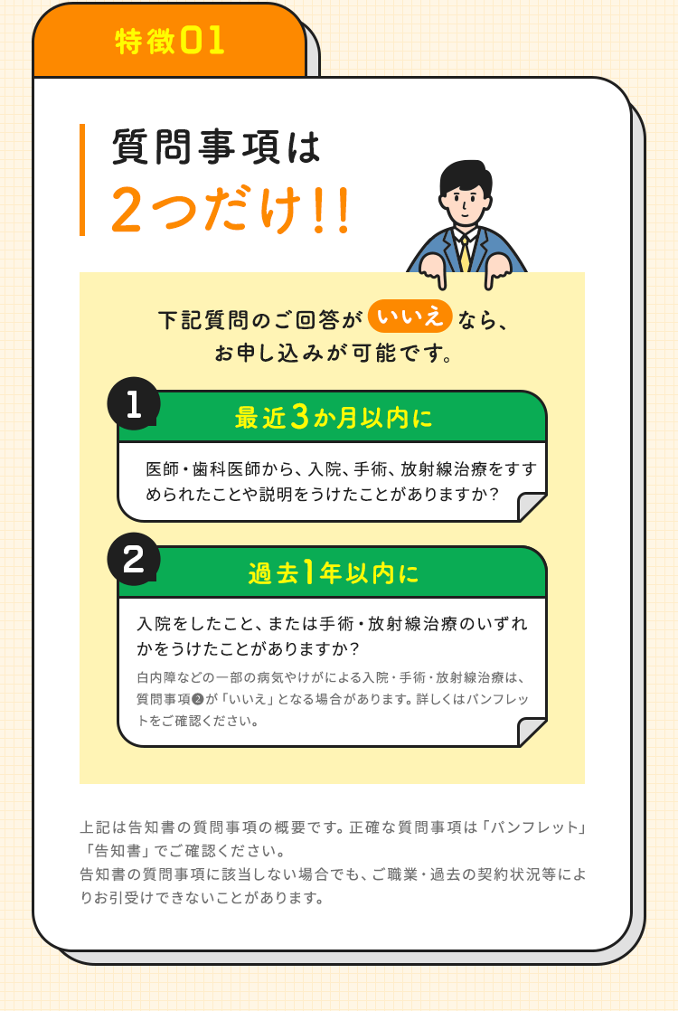 【特徴01：質問事項は2つだけ！！】下記質問のご回答が「いいえ」なら、お申し込みが可能です。「01.最近3か月以内に医師・歯科医師から、入院、手術、放射線治療をすすめられたことや説明をうけたことがありますか？」「02.過去1年以内に入院をしたこと、または手術・放射線治療のいずれかをうけたことがありますか？白内障などの一部の病気やけがによる入院・手術・放射線治療は、質問事項②が「いいえ」となる場合があります。詳しくはパンフレットをご確認ください。」