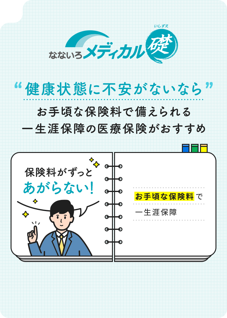 【なないろメディカル礎】健康状態に不安がないならお手頃な保険料で備えられる一生涯保障の医療保険がおすすめ「保険料がずっとあがらない！」お手頃な保険料で一生涯保障