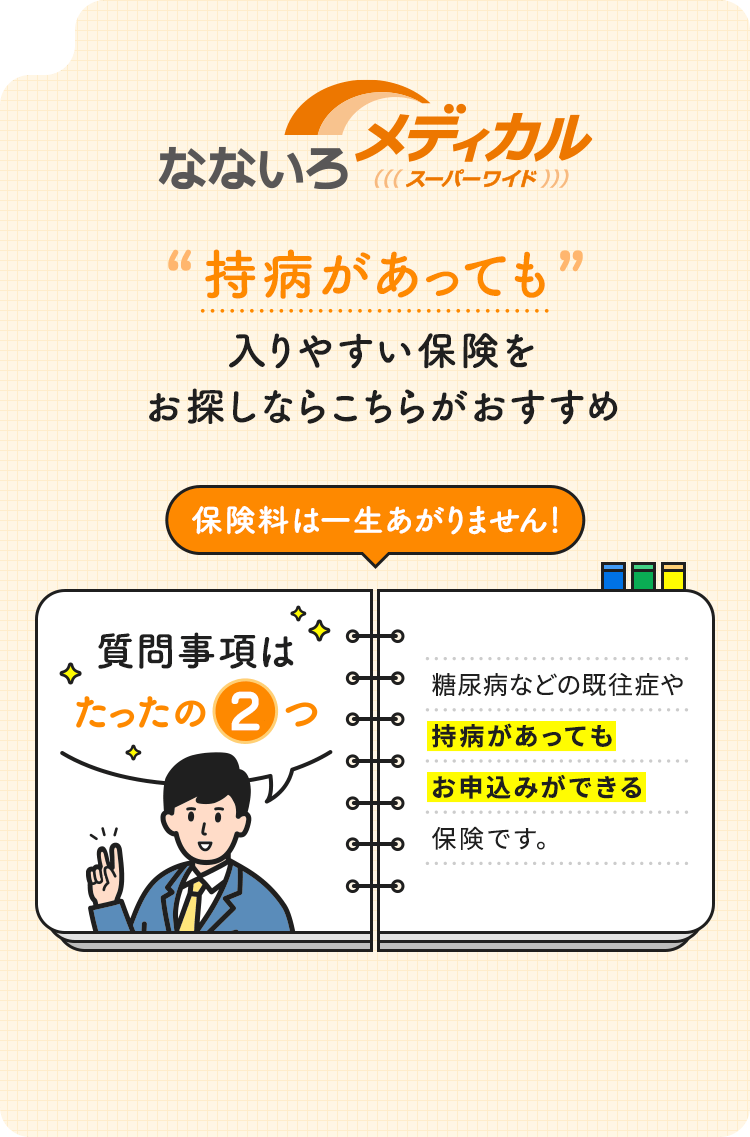 【なないろメディカル スーパーワイド】持病があっても入りやすい保険をお探しならこちらがおすすめ「保険料は一生あがりません！」質問事項はたったの2つ。糖尿病などの既往症や持病があってもお申込みができる保険です。
