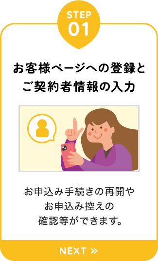 【STEP01：お客様ページへの登録とご契約者情報の入力】お申込み手続きの再開やお申込み控えの確認等ができます。