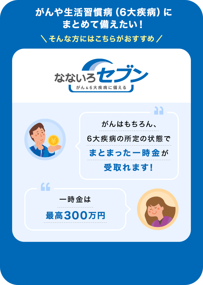 がんや生活習慣病（6大疾病）にまとめて備えたい！そんな方にはこちらがおすすめ【なないろセブン】「がんはもちろん、6大疾病の所定の状態でまとまった一時金が受取れます！」「一時金は最高300万円」