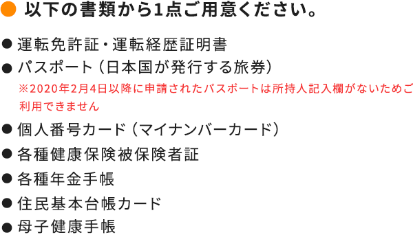 ● ご本人確認書類氏名・生年月日・登録現住所が確認できる運転免許証や健康保険証等のご本人確認書類をご準備ください。【ご利用いただけるご本人確認書類】● 運転免許証● 健康保険証● マイナンバーカード● パスポート（申請日が2020年2月3日以前のもの）● 住民基本台帳カード● 年金手帳● 在留カード● 特別永住者証明書● 母子健康手帳